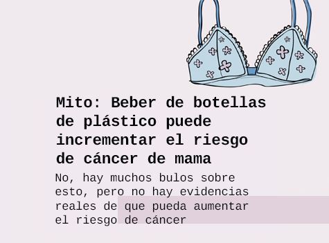 Mito: Beber de botellas de plástico puede incrementar el riesgo de cáncer de maman. No, hay muchos bulos sobre esto, pero no hay evidencias reales que puedan aumentar el riesgo.